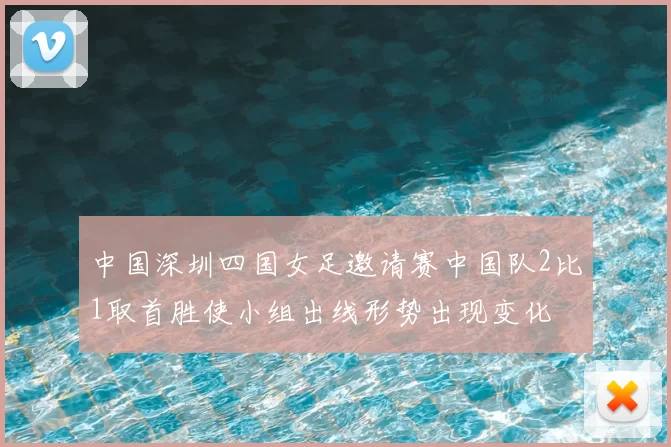 中国深圳四国女足邀请赛中国队2比1取首胜使小组出线形势出现变化
