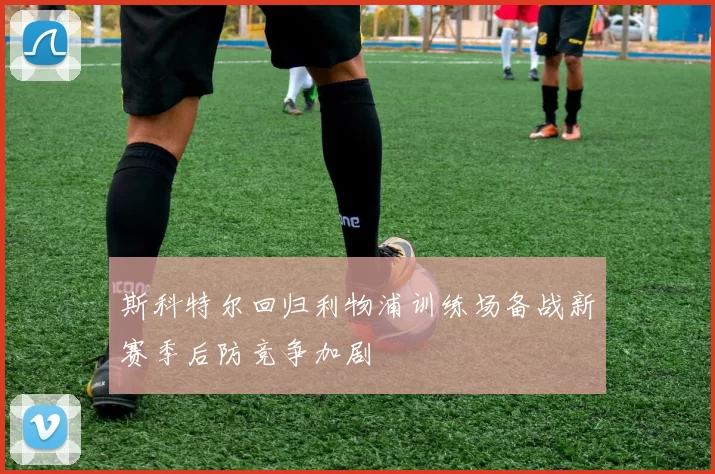 斯科特尔回归利物浦训练场备战新赛季后防竞争加剧