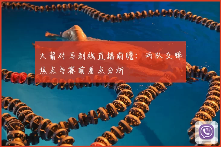 火箭对马刺线直播前瞻：两队交锋焦点与赛前看点分析