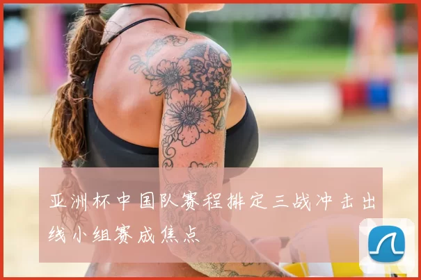 亚洲杯中国队赛程排定三战冲击出线小组赛成焦点