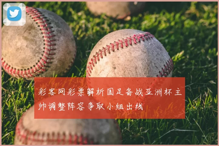 彩客网彩票解析国足备战亚洲杯主帅调整阵容争取小组出线