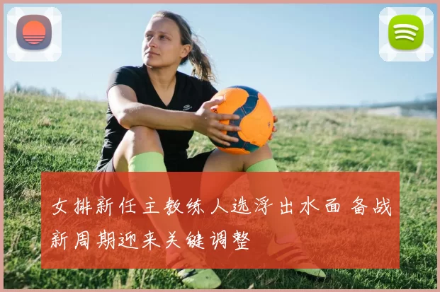 女排新任主教练人选浮出水面 备战新周期迎来关键调整