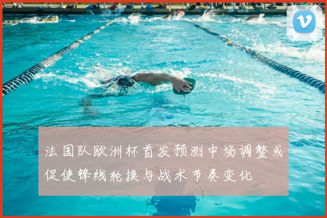法国队欧洲杯首发预测中场调整或促使锋线轮换与战术节奏变化