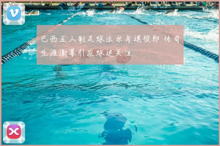 巴西五人制足球法尔考退役即 传奇生涯谢幕引发球迷关注