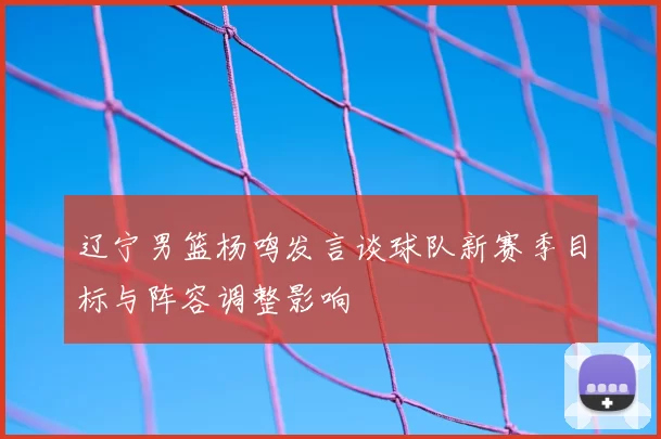 辽宁男篮杨鸣发言谈球队新赛季目标与阵容调整影响