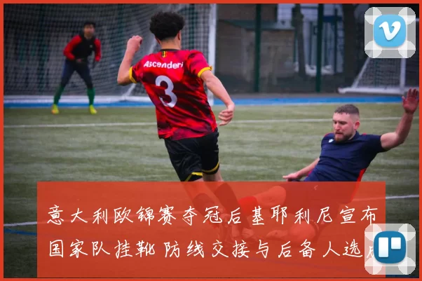 意大利欧锦赛夺冠后基耶利尼宣布国家队挂靴 防线交接与后备人选成关注点