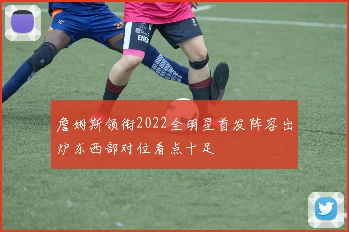 詹姆斯领衔2022全明星首发阵容出炉东西部对位看点十足