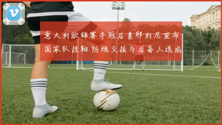 意大利欧锦赛夺冠后基耶利尼宣布国家队挂靴 防线交接与后备人选成关注点