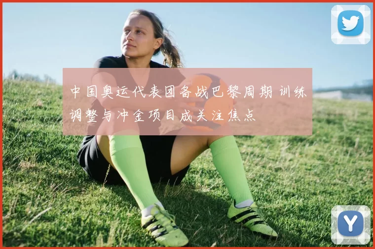 中国奥运代表团备战巴黎周期 训练调整与冲金项目成关注焦点