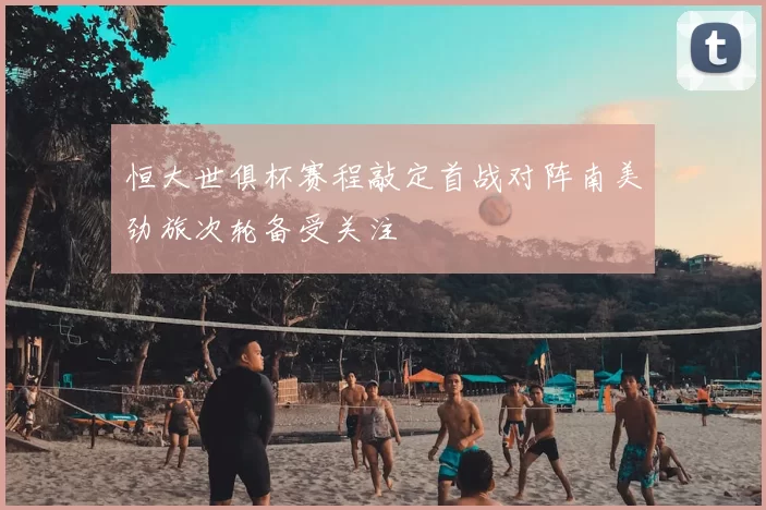 恒大世俱杯赛程敲定首战对阵南美劲旅次轮备受关注