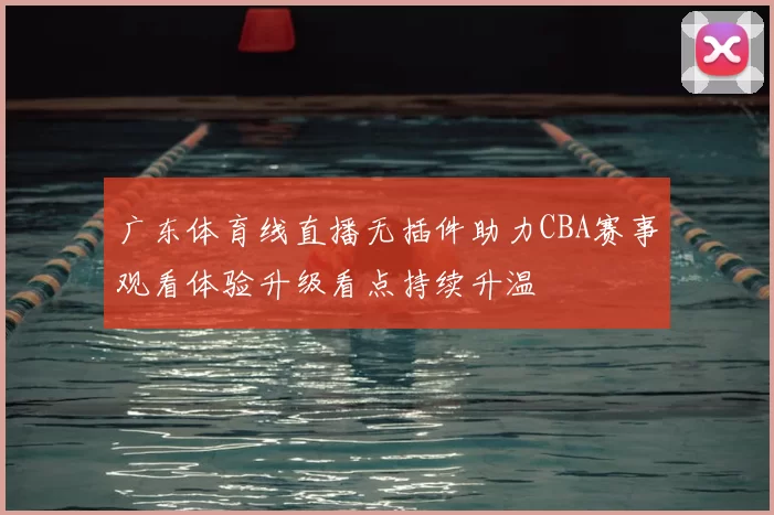 广东体育线直播无插件助力CBA赛事观看体验升级看点持续升温