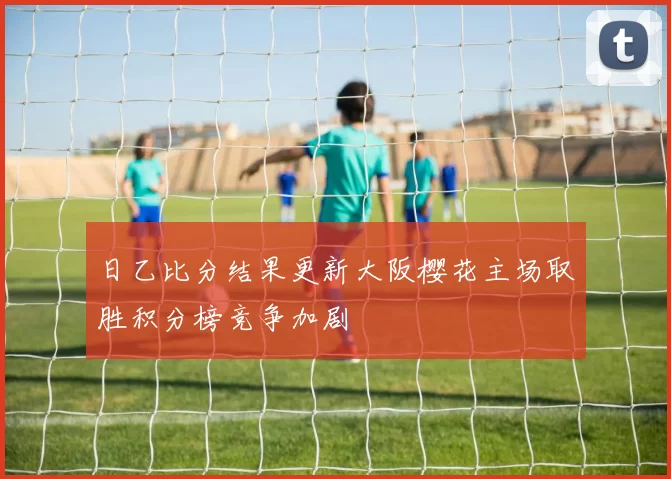 日乙比分结果更新大阪樱花主场取胜积分榜竞争加剧