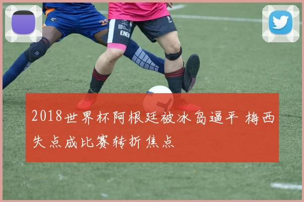 2018世界杯阿根廷被冰岛逼平 梅西失点成比赛转折焦点