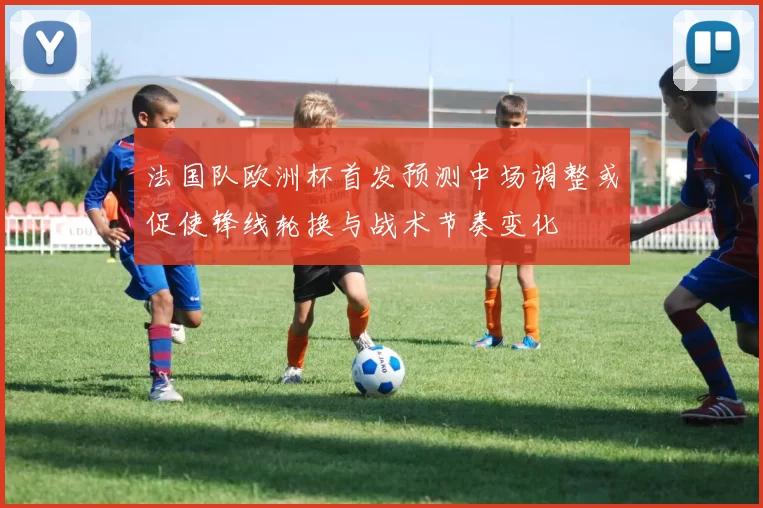 法国队欧洲杯首发预测中场调整或促使锋线轮换与战术节奏变化