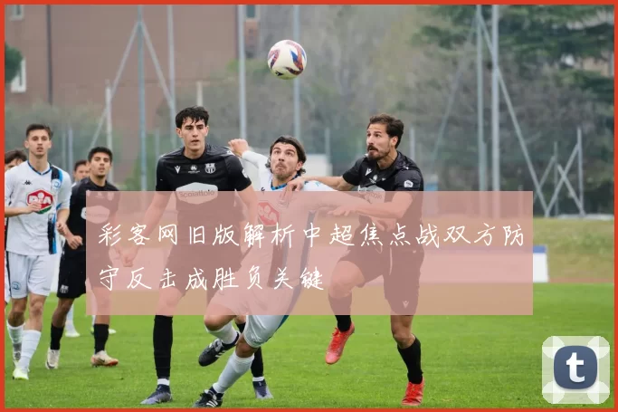 彩客网旧版解析中超焦点战双方防守反击成胜负关键