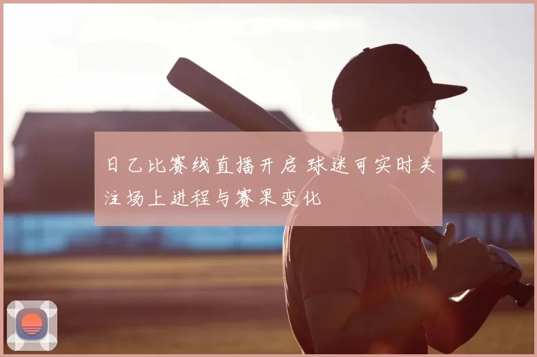 日乙比赛线直播开启 球迷可实时关注场上进程与赛果变化