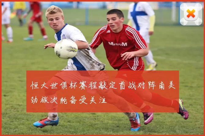 恒大世俱杯赛程敲定首战对阵南美劲旅次轮备受关注