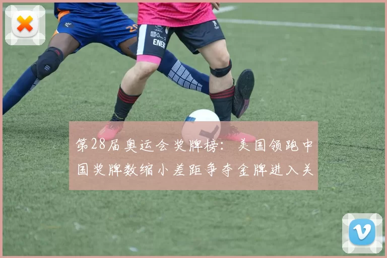 第28届奥运会奖牌榜：美国领跑中国奖牌数缩小差距争夺金牌进入关键期