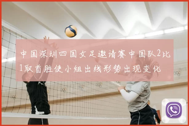 中国深圳四国女足邀请赛中国队2比1取首胜使小组出线形势出现变化