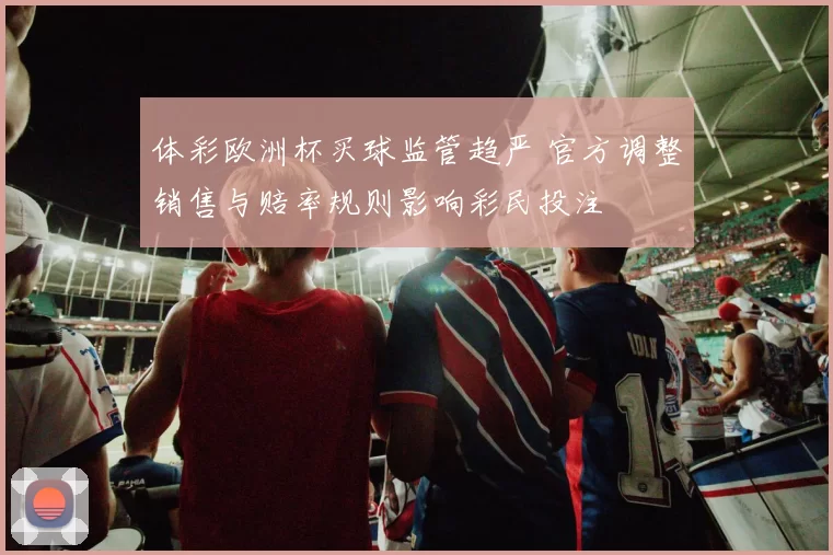 体彩欧洲杯买球监管趋严 官方调整销售与赔率规则影响彩民投注
