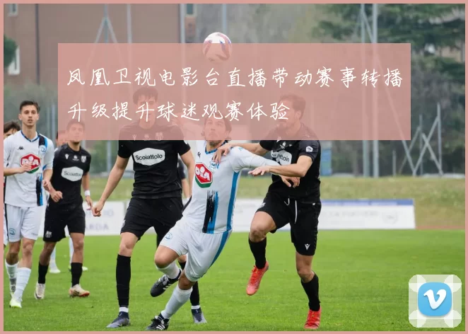 凤凰卫视电影台直播带动赛事转播升级提升球迷观赛体验