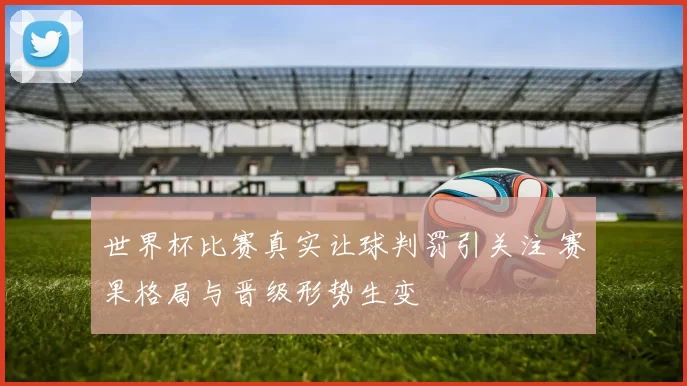世界杯比赛真实让球判罚引关注 赛果格局与晋级形势生变