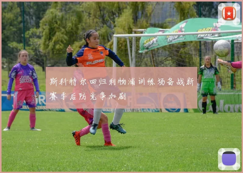 斯科特尔回归利物浦训练场备战新赛季后防竞争加剧