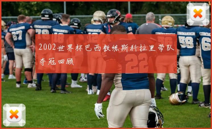 2002世界杯巴西教练斯科拉里带队夺冠回顾