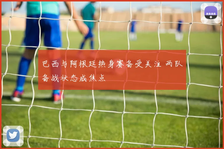 巴西与阿根廷热身赛备受关注 两队备战状态成焦点
