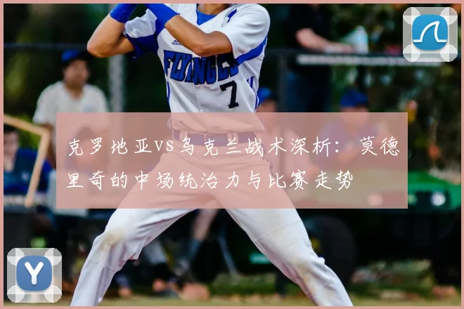 克罗地亚vs乌克兰战术深析：莫德里奇的中场统治力与比赛走势