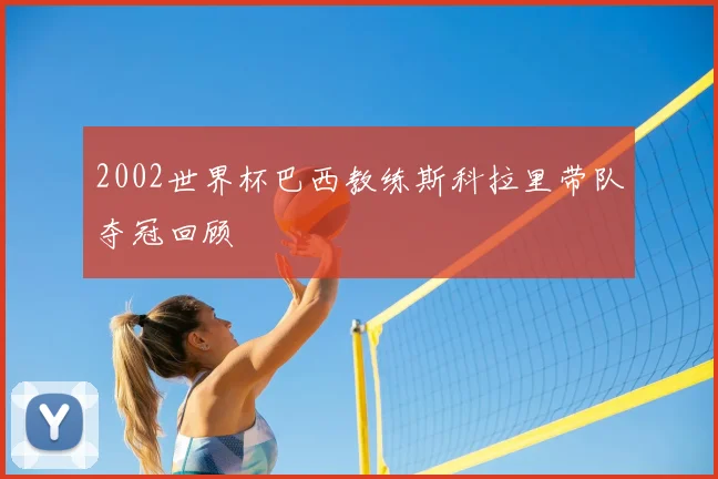 2002世界杯巴西教练斯科拉里带队夺冠回顾