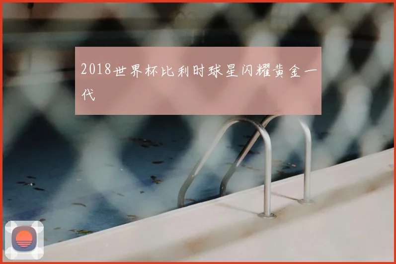 2018世界杯比利时球星闪耀黄金一代