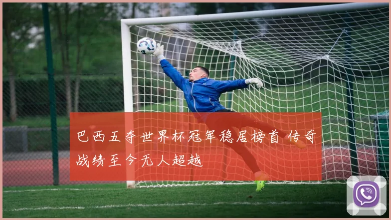 巴西五夺世界杯冠军稳居榜首 传奇战绩至今无人超越