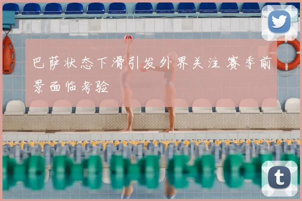 巴萨状态下滑引发外界关注 赛季前景面临考验
