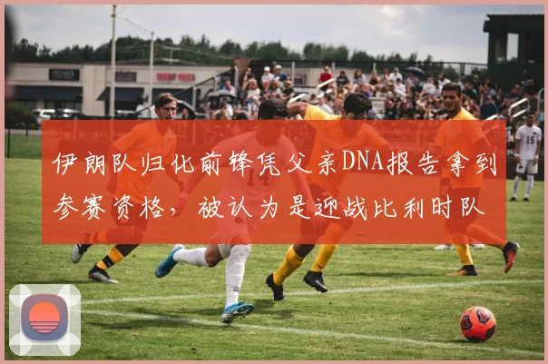 伊朗队归化前锋凭父亲DNA报告拿到参赛资格,被认为是迎战比利时队的“秘密王牌”