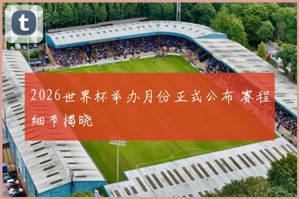 2026世界杯举办月份正式公布 赛程细节揭晓