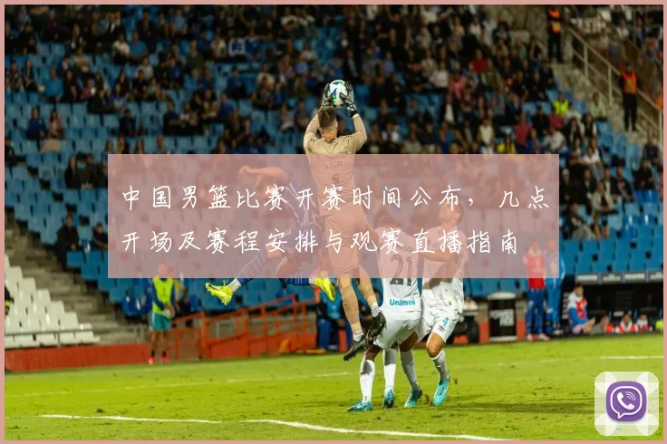 中国男篮比赛开赛时间公布，几点开场及赛程安排与观赛直播指南
