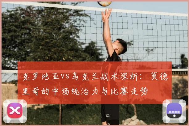 克罗地亚vs乌克兰战术深析：莫德里奇的中场统治力与比赛走势