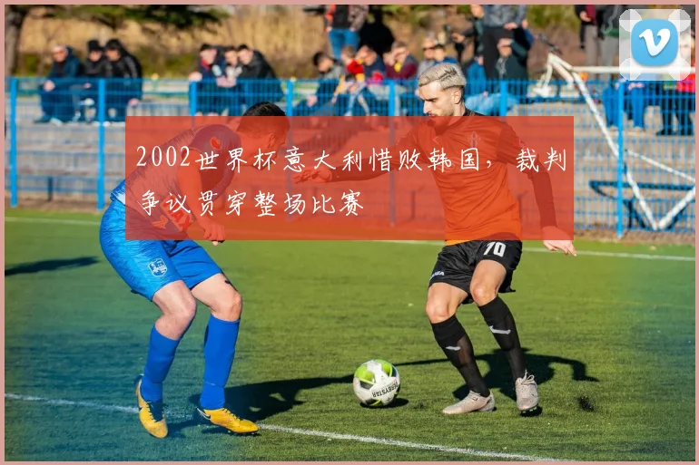 2002世界杯意大利惜败韩国,裁判争议贯穿整场比赛
