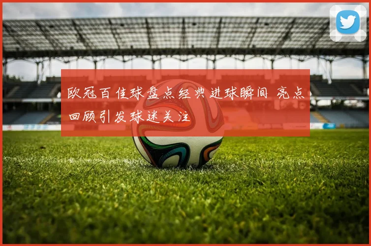 欧冠百佳球盘点经典进球瞬间 亮点回顾引发球迷关注