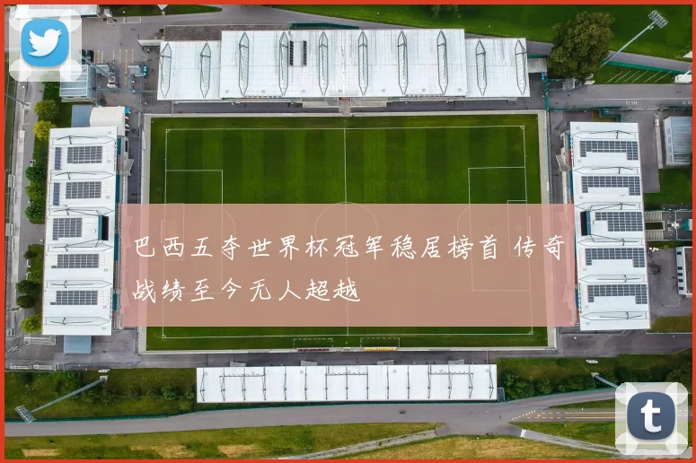 巴西五夺世界杯冠军稳居榜首 传奇战绩至今无人超越