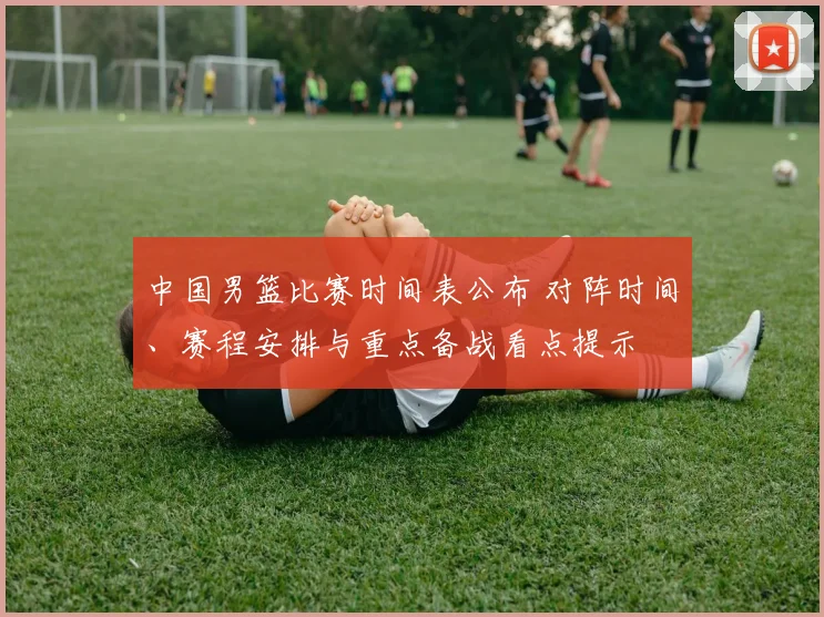 中国男篮比赛时间表公布 对阵时间、赛程安排与重点备战看点提示
